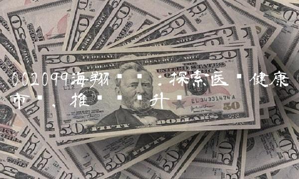 002099海翔药业：探索医疗健康市场，推动产业升级
