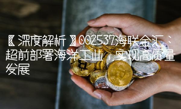 【深度解析】002537海联金汇：超前部署海洋工业，实现高质量发展