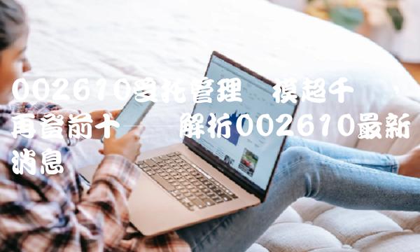 002610受托管理规模超千亿，再登前十——解析002610最新消息