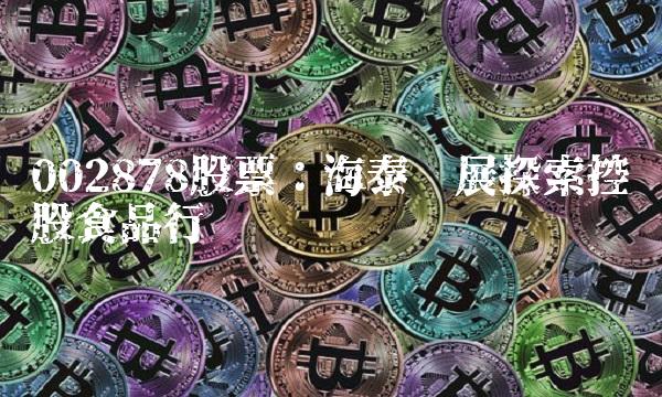 002878股票：海泰发展探索控股食品行业