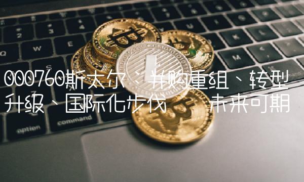 000760斯太尔：并购重组、转型升级、国际化步伐——未来可期