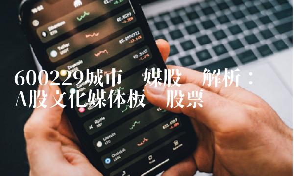 600229城市传媒股吧解析：牵动A股文化媒体板块股票
