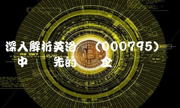 深入解析英洛华（000795）——中国领先的医药企业