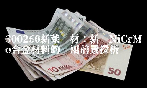 300260新莱应材：新兴NiCrMo合金材料的应用前景探析