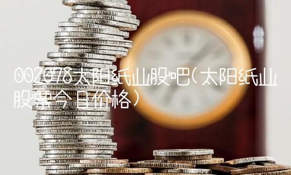 002078太阳纸业股吧(太阳纸业股票今日价格)