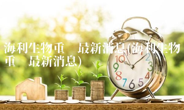 海利生物重组最新消息(海利生物重组最新消息)