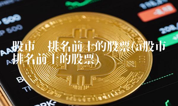 股市值排名前十的股票(a股市值排名前十的股票)(1)