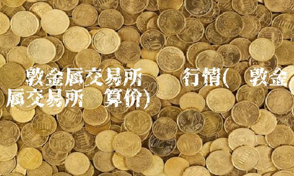 伦敦金属交易所实时行情(伦敦金属交易所结算价)
