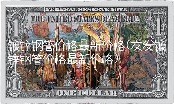 镀锌钢管价格最新价格(友发镀锌钢管价格最新价格)