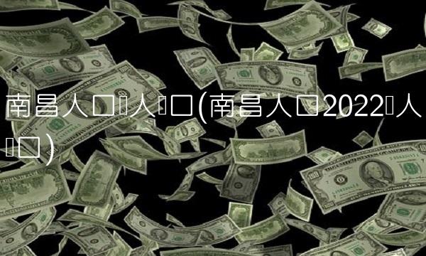 南昌人口总人数口(南昌人口2022总人数口)