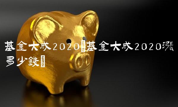 基金大成2020(基金大成2020涨多少钱)