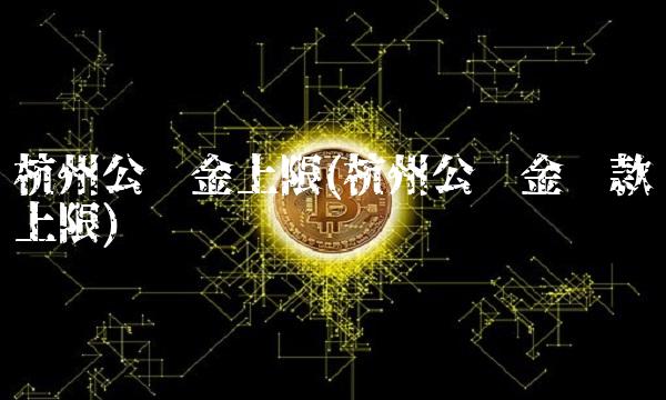 杭州公积金上限(杭州公积金贷款上限)