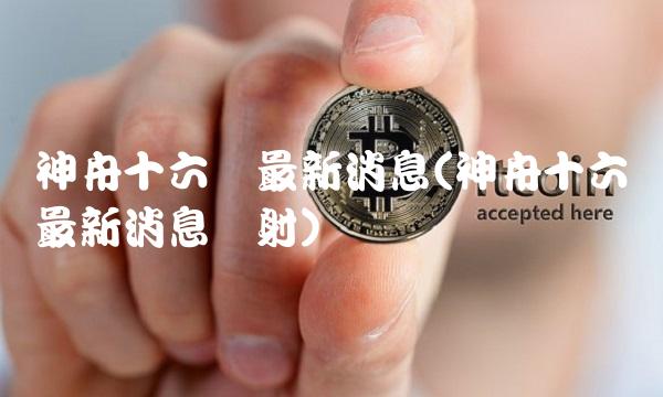 神舟十六号最新消息(神舟十六号最新消息发射)