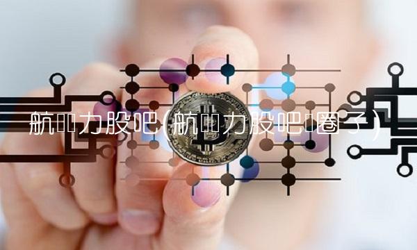 航发动力股吧(航发动力股吧顺圈子)