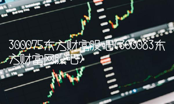 300075东方财富股吧(300083东方财富网股吧)