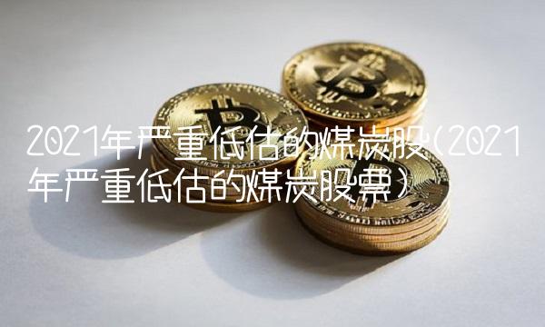 2021年严重低估的煤炭股(2021年严重低估的煤炭股票)