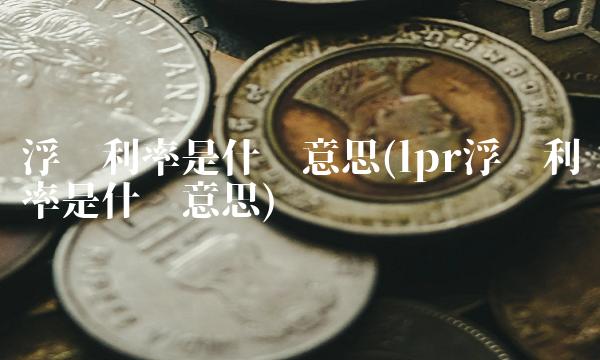 浮动利率是什么意思(lpr浮动利率是什么意思)