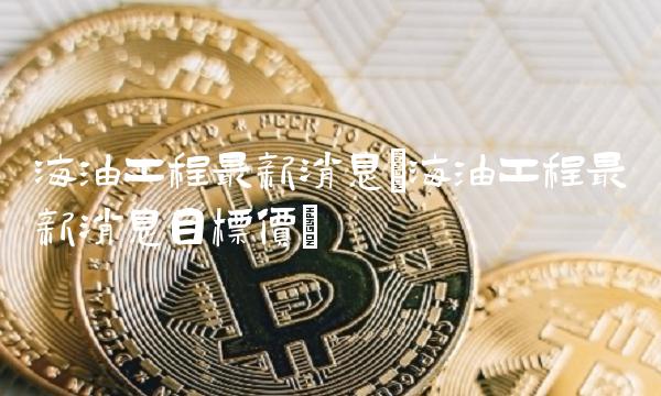 海油工程最新消息(海油工程最新消息目标价)