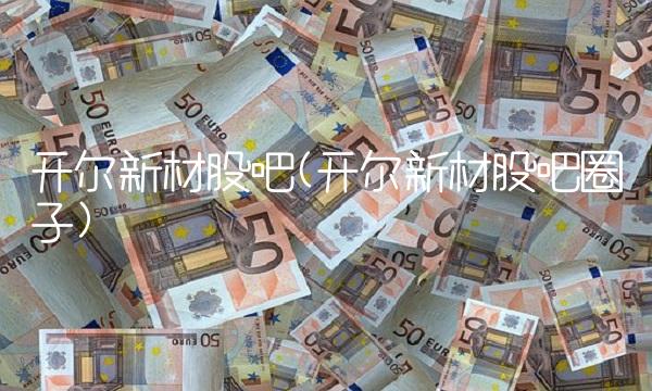 开尔新材股吧(开尔新材股吧圈子)