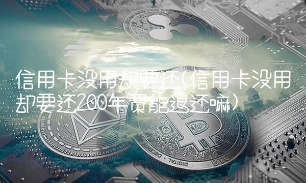 信用卡没用却要还(信用卡没用却要还200年费能退还嘛)