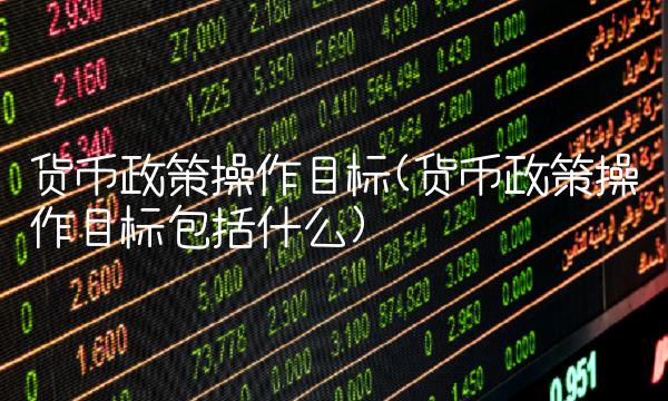 货币政策操作目标(货币政策操作目标包括什么)
