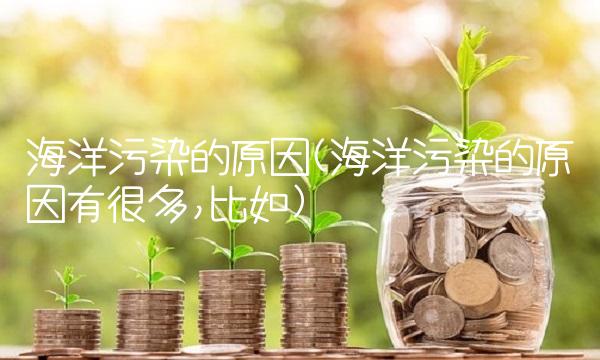 海洋污染的原因(海洋污染的原因有很多,比如)