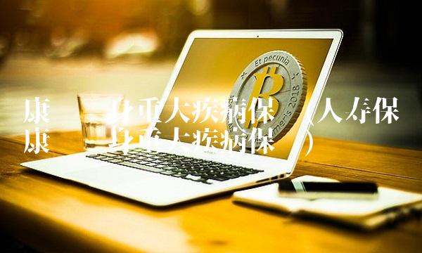 康宁终身重大疾病保险(人寿保险康宁终身重大疾病保险)