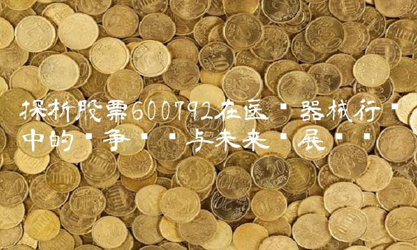 探析股票600792在医疗器械行业中的竞争优势与未来发展趋势