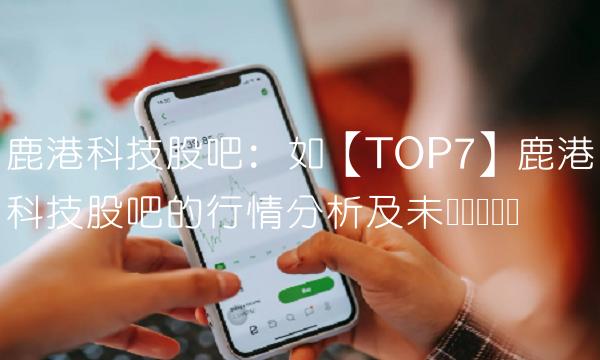 鹿港科技股吧：如【TOP7】鹿港科技股吧的行情分析及未来趋势预测