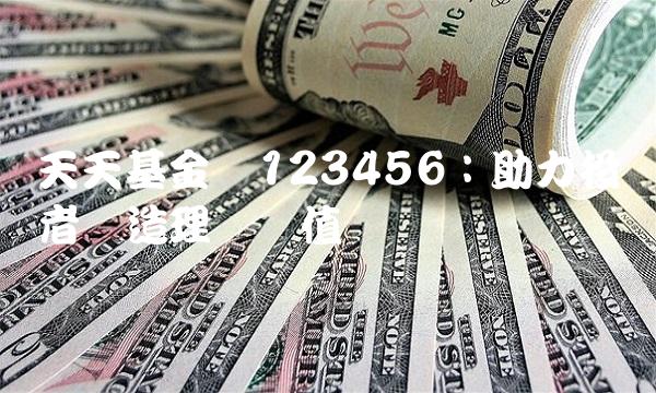 天天基金网123456：助力投资者创造理财价值