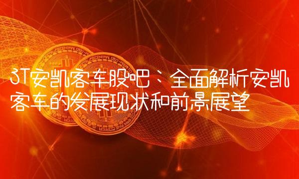 ST安凯客车股吧：全面解析安凯客车的发展现状和前景展望