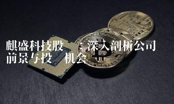 麒盛科技股吧：深入剖析公司业务前景与投资机会
