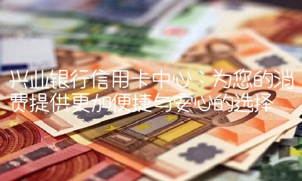 兴业银行信用卡中心：为您的消费提供更加便捷与安心的选择