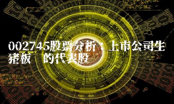 002745股票分析：上市公司生猪板块的代表股