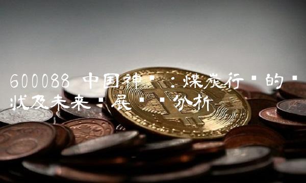 600088 中国神华：煤炭行业的现状及未来发展趋势分析