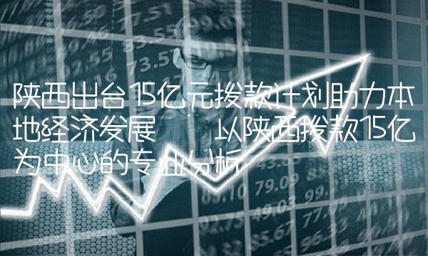 陕西出台15亿元拨款计划助力本地经济发展——以陕西拨款15亿为中心的专业分析
