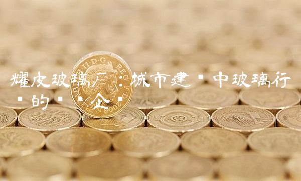 耀皮玻璃厂：城市建设中玻璃行业的领军企业