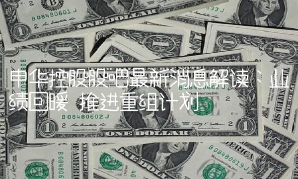 申华控股股吧最新消息解读：业绩回暖 推进重组计划