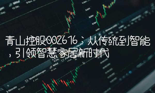 青山控股002616：从传统到智能，引领智慧家居新时代