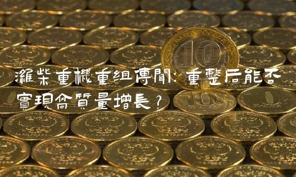 潍柴重机重组传闻：重整后能否实现高质量增长？