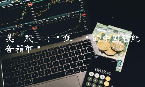 美达股份：疯狂增长的中国智能音箱市场