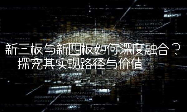 新三板与新四板如何深度融合？——探究其实现路径与价值