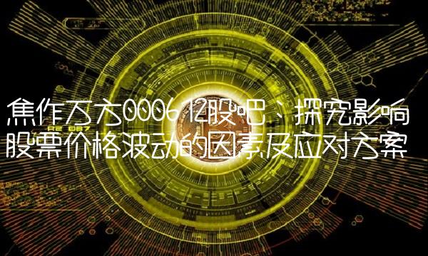焦作万方000612股吧：探究影响股票价格波动的因素及应对方案