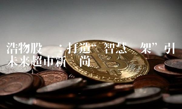 浩物股份：打造智慧货架引领未来超市新风尚