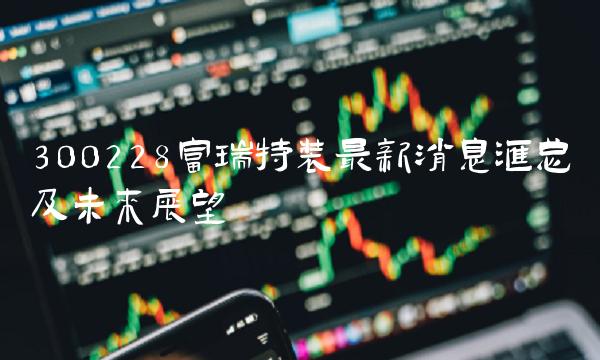 300228富瑞特装最新消息汇总及未来展望
