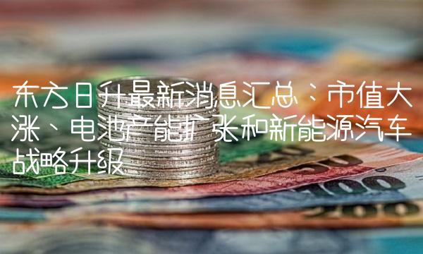 东方日升最新消息汇总：市值大涨、电池产能扩张和新能源汽车战略升级