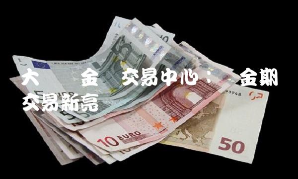 大连贵金属交易中心：金期货交易新亮点