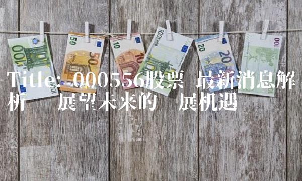 Title 000556股票 最新消息解析 ——展望未来的发展机遇