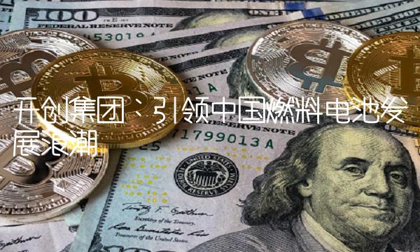开创集团：引领中国燃料电池发展浪潮