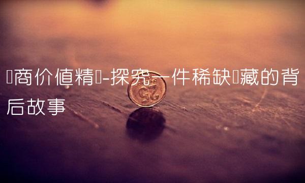 华商价值精选-探究一件稀缺宝藏的背后故事
